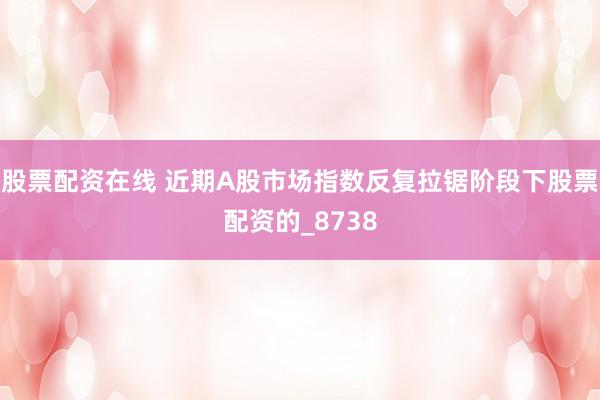 股票配资在线 近期A股市场指数反复拉锯阶段下股票配资的_8738