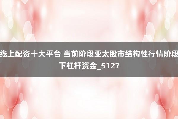 线上配资十大平台 当前阶段亚太股市结构性行情阶段下杠杆资金_5127