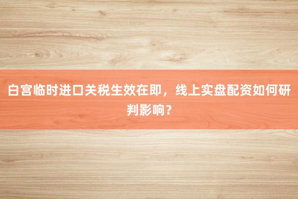 白宫临时进口关税生效在即，线上实盘配资如何研判影响？