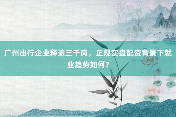 广州出行企业释逾三千岗，正规实盘配资背景下就业趋势如何？