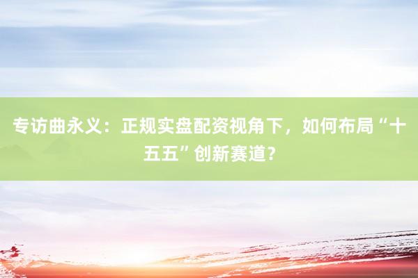 专访曲永义:正规实盘配资视角下,如何布局“十五五”创新赛道?