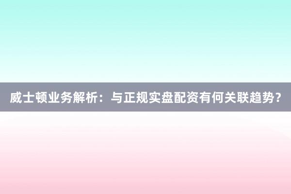 威士顿业务解析：与正规实盘配资有何关联趋势？