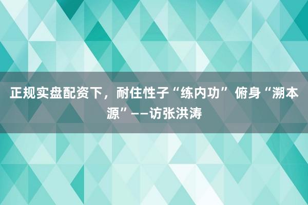 正规实盘配资下，耐住性子“练内功” 俯身“溯本源”——访张洪涛