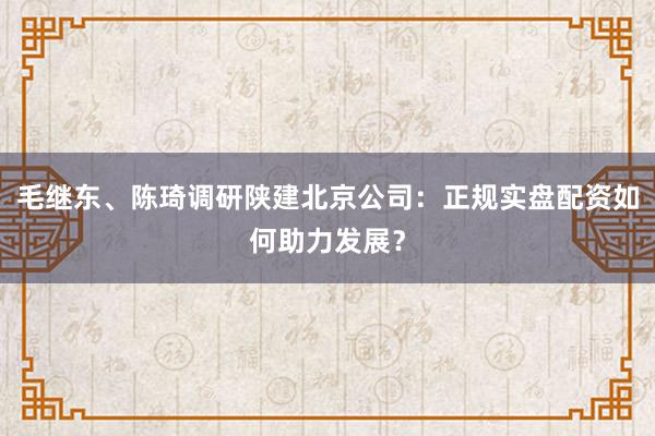 毛继东、陈琦调研陕建北京公司：正规实盘配资如何助力发展？