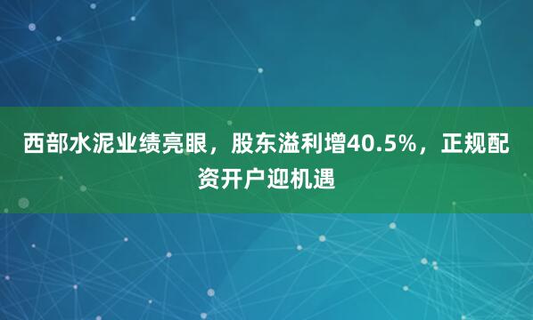 西部水泥业绩亮眼，股东溢利增40.5%，正规配资开户迎机遇