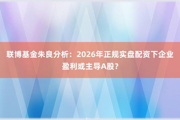 联博基金朱良分析:2026年正规实盘配资下企业盈利或主导A股?