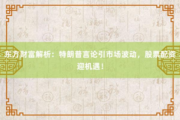 东方财富解析：特朗普言论引市场波动，股票配资迎机遇！