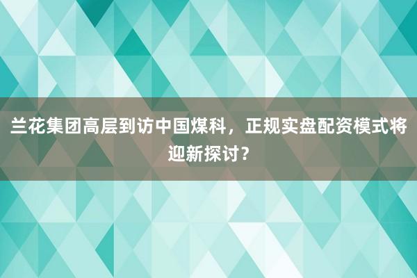 兰花集团高层到访中国煤科,正规实盘配资模式将迎新探讨?