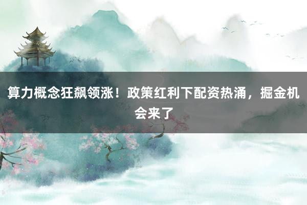 算力概念狂飙领涨！政策红利下配资热涌，掘金机会来了