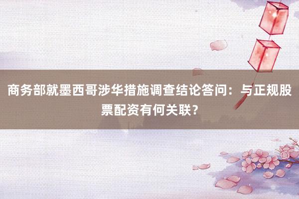 商务部就墨西哥涉华措施调查结论答问：与正规股票配资有何关联？