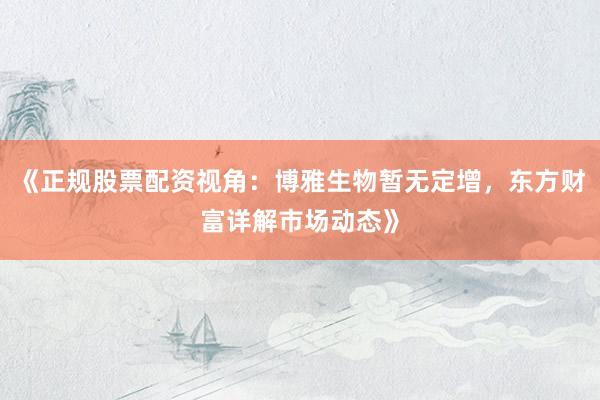 《正规股票配资视角：博雅生物暂无定增，东方财富详解市场动态》