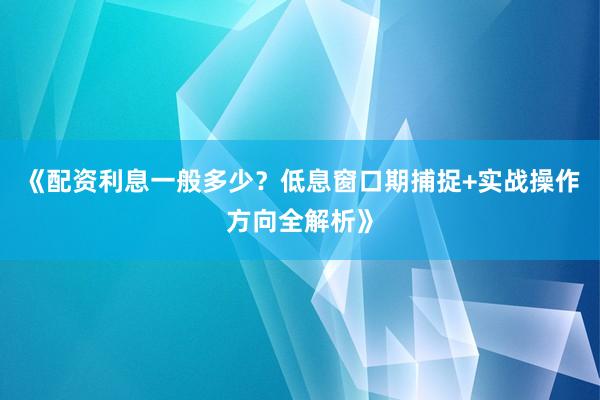 《配资利息一般多少？低息窗口期捕捉+实战操作方向全解析》