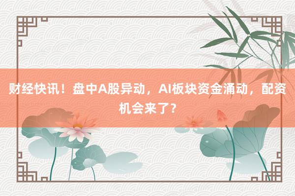 财经快讯！盘中A股异动，AI板块资金涌动，配资机会来了？