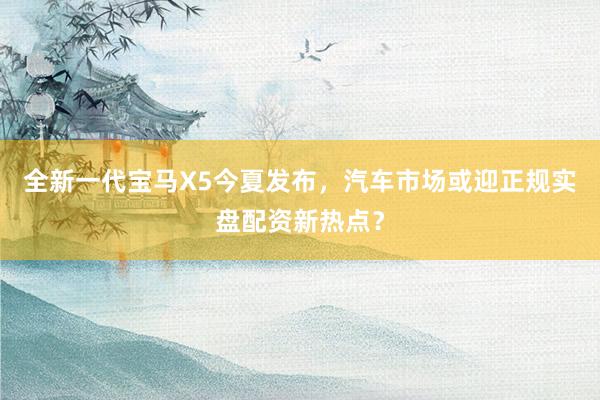 全新一代宝马X5今夏发布，汽车市场或迎正规实盘配资新热点？