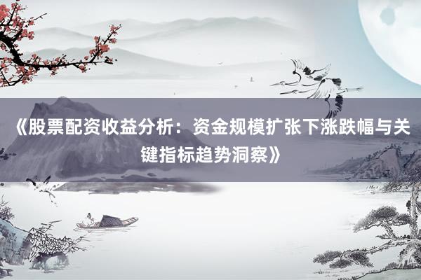 《股票配资收益分析：资金规模扩张下涨跌幅与关键指标趋势洞察》