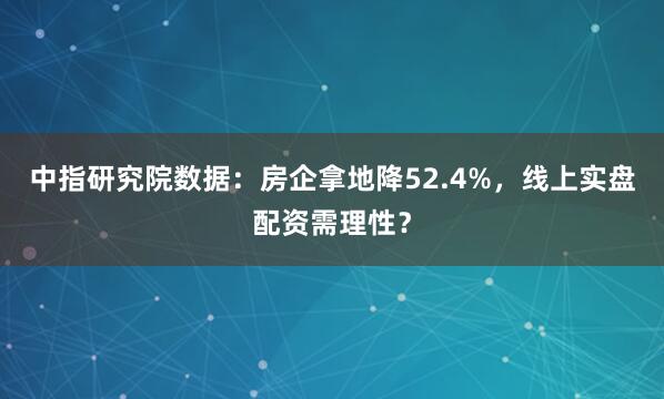 中指研究院数据：房企拿地降52.4%，线上实盘配资需理性？