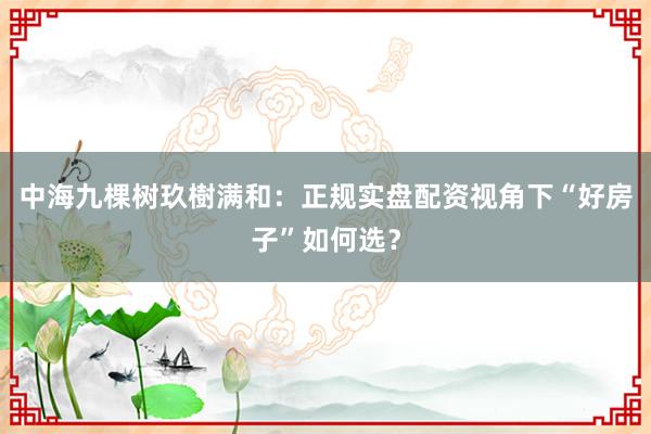 中海九棵树玖樹满和:正规实盘配资视角下“好房子”如何选?