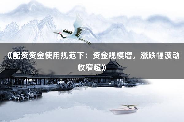 《配资资金使用规范下：资金规模增，涨跌幅波动收窄超》