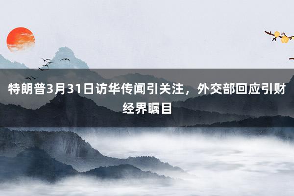 特朗普3月31日访华传闻引关注，外交部回应引财经界瞩目