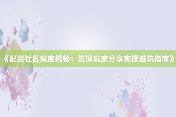 《配资社区深度揭秘：资深玩家分享实操避坑指南》