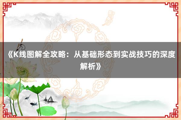 《K线图解全攻略：从基础形态到实战技巧的深度解析》