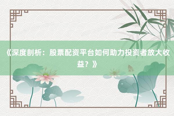 《深度剖析：股票配资平台如何助力投资者放大收益？》