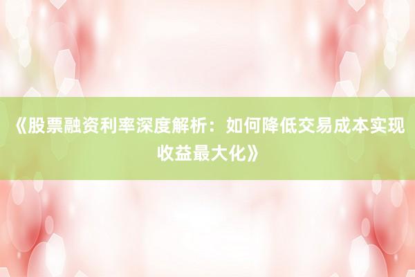 《股票融资利率深度解析：如何降低交易成本实现收益最大化》