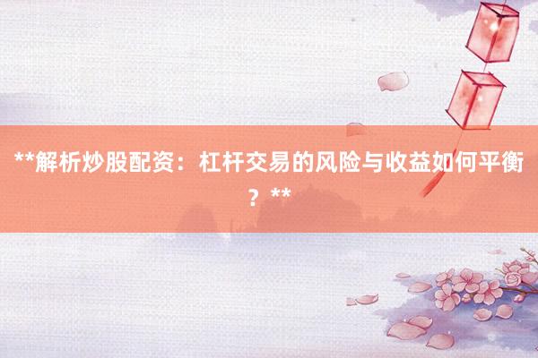 **解析炒股配资：杠杆交易的风险与收益如何平衡？**