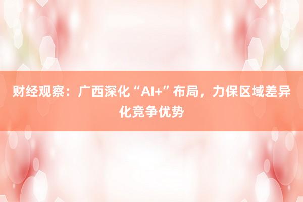 财经观察：广西深化“AI+”布局，力保区域差异化竞争优势