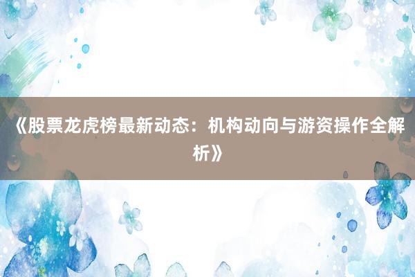 《股票龙虎榜最新动态:机构动向与游资操作全解析》