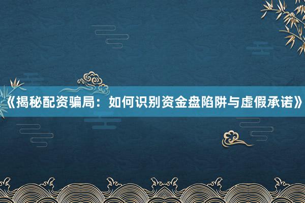 《揭秘配资骗局：如何识别资金盘陷阱与虚假承诺》