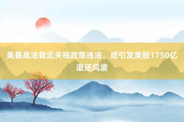 美最高法裁定关税政策违法，或引发美股1750亿退还风波