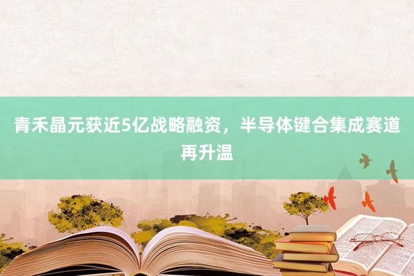 青禾晶元获近5亿战略融资，半导体键合集成赛道再升温