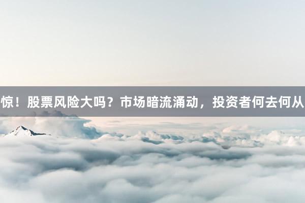 惊！股票风险大吗？市场暗流涌动，投资者何去何从