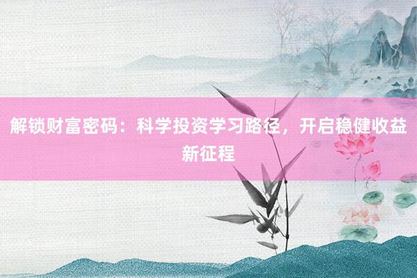解锁财富密码：科学投资学习路径，开启稳健收益新征程