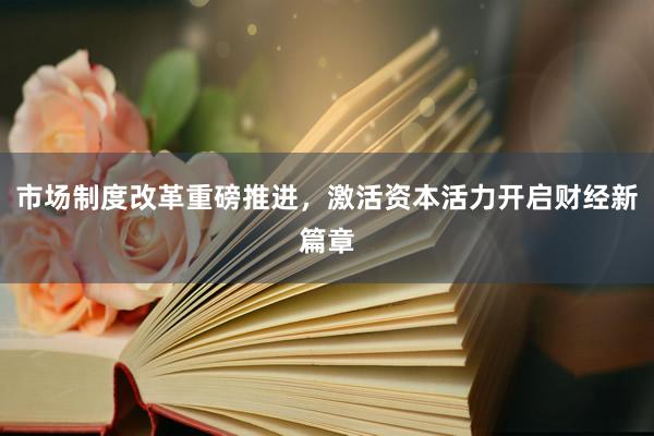 市场制度改革重磅推进，激活资本活力开启财经新篇章