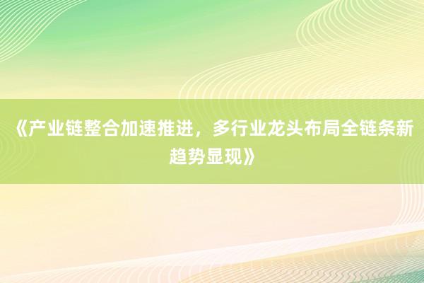 《产业链整合加速推进，多行业龙头布局全链条新趋势显现》