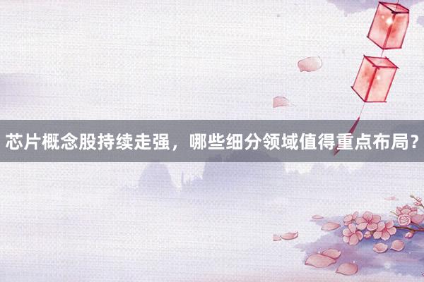 芯片概念股持续走强,哪些细分领域值得重点布局?