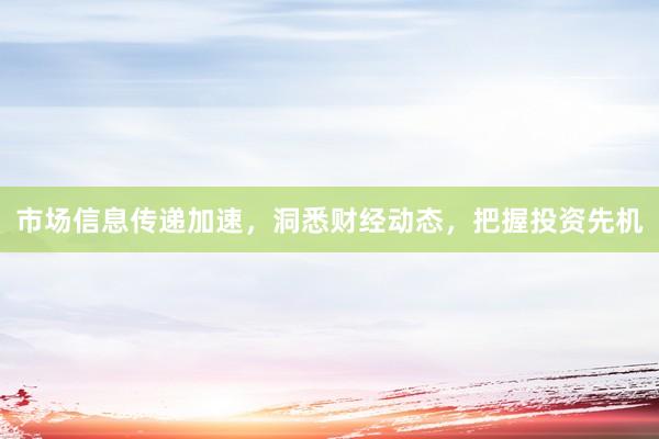 市场信息传递加速，洞悉财经动态，把握投资先机