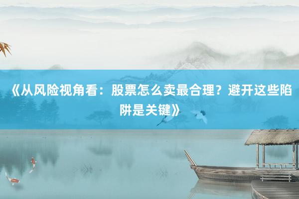 《从风险视角看：股票怎么卖最合理？避开这些陷阱是关键》
