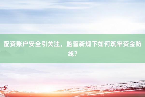 配资账户安全引关注，监管新规下如何筑牢资金防线？