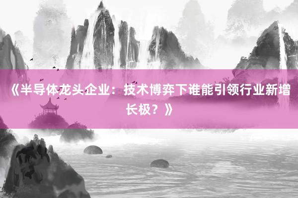 《半导体龙头企业：技术博弈下谁能引领行业新增长极？》