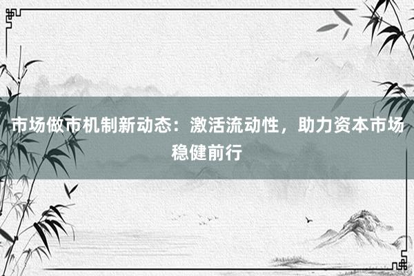 市场做市机制新动态：激活流动性，助力资本市场稳健前行