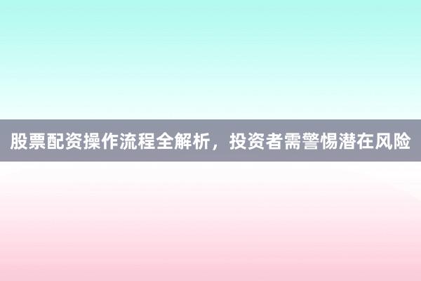 股票配资操作流程全解析，投资者需警惕潜在风险
