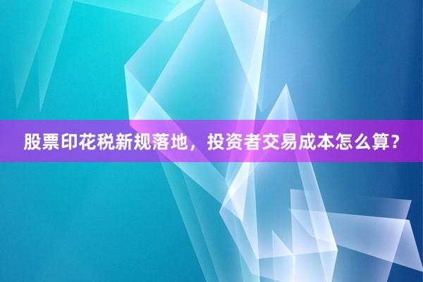 股票印花税新规落地，投资者交易成本怎么算？