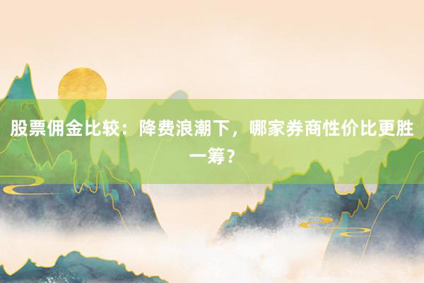 股票佣金比较：降费浪潮下，哪家券商性价比更胜一筹？