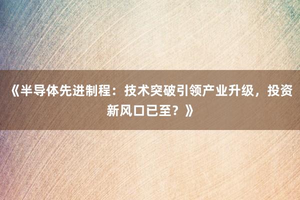 《半导体先进制程：技术突破引领产业升级，投资新风口已至？》