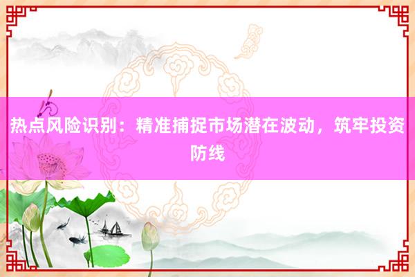热点风险识别：精准捕捉市场潜在波动，筑牢投资防线