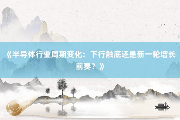 《半导体行业周期变化：下行触底还是新一轮增长前奏？》