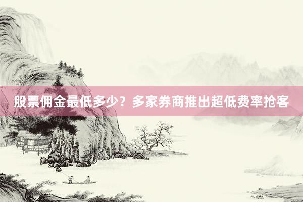 股票佣金最低多少？多家券商推出超低费率抢客